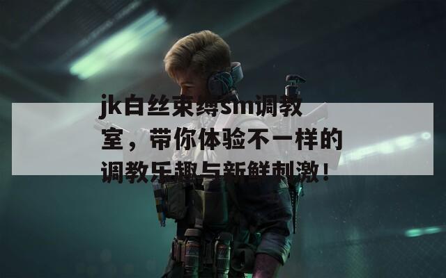 jk白丝束缚sm调教室，带你体验不一样的调教乐趣与新鲜刺激！