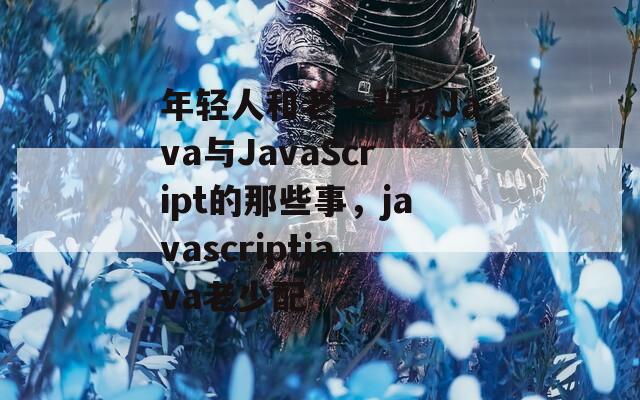 年轻人和老一辈谈Java与JavaScript的那些事，javascriptjava老少配