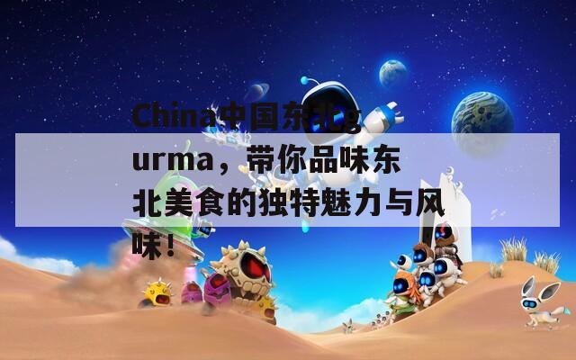 China中国东北gurma，带你品味东北美食的独特魅力与风味！