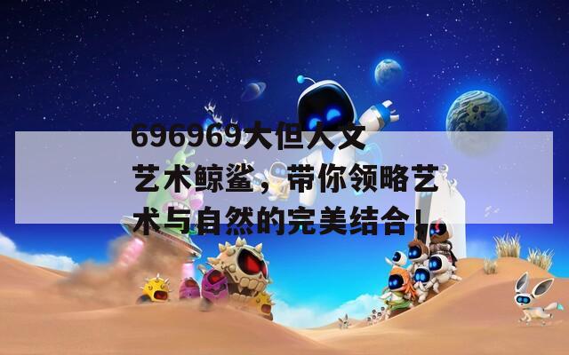 696969大但人文艺术鲸鲨，带你领略艺术与自然的完美结合！