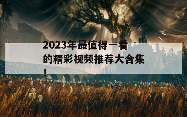 2023年最值得一看的精彩视频推荐大合集！