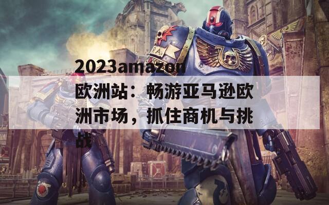 2023amazon欧洲站：畅游亚马逊欧洲市场，抓住商机与挑战