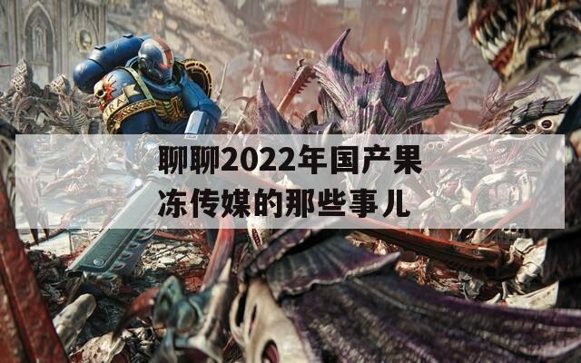 聊聊2022年国产果冻传媒的那些事儿