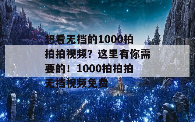 想看无挡的1000拍拍拍视频？这里有你需要的！1000拍拍拍无挡视频免费