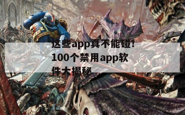 这些app真不能碰！100个禁用app软件大揭秘