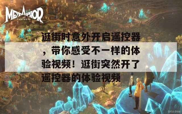 逛街时意外开启遥控器，带你感受不一样的体验视频！逛街突然开了遥控器的体验视频