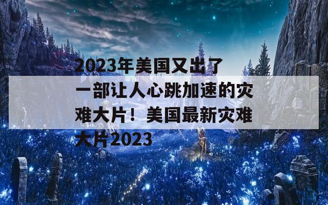 2023年美国又出了一部让人心跳加速的灾难大片！美国最新灾难大片2023