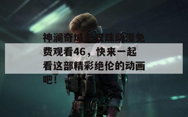 神澜奇域无双珠动漫免费观看46，快来一起看这部精彩绝伦的动画吧！