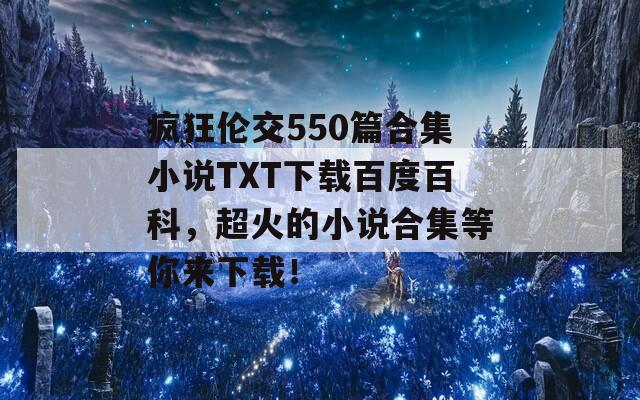 疯狂伦交550篇合集小说TXT下载百度百科，超火的小说合集等你来下载！