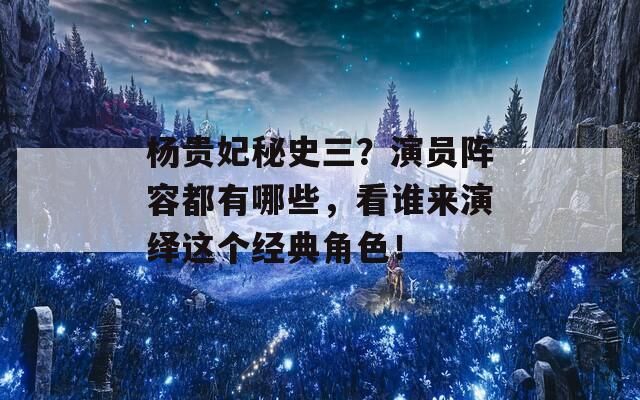 杨贵妃秘史三？演员阵容都有哪些，看谁来演绎这个经典角色！