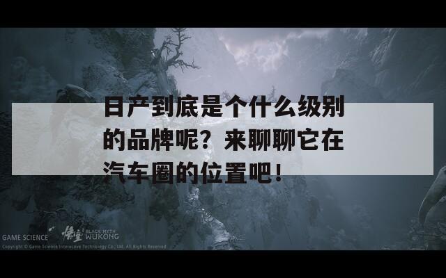 日产到底是个什么级别的品牌呢？来聊聊它在汽车圈的位置吧！