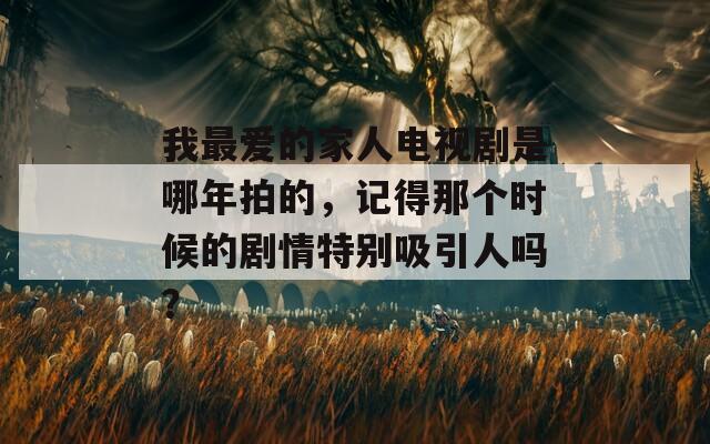 我最爱的家人电视剧是哪年拍的，记得那个时候的剧情特别吸引人吗？