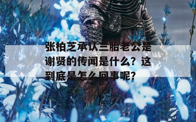 张柏芝承认三胎老公是谢贤的传闻是什么？这到底是怎么回事呢？