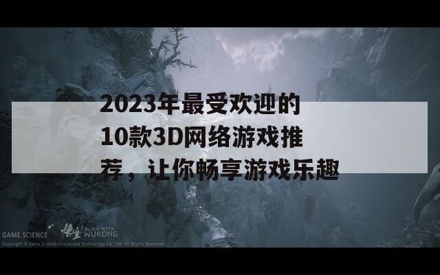 2023年最受欢迎的10款3D网络游戏推荐，让你畅享游戏乐趣