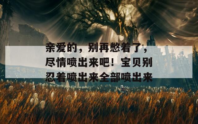 亲爱的，别再憋着了，尽情喷出来吧！宝贝别忍着喷出来全部喷出来