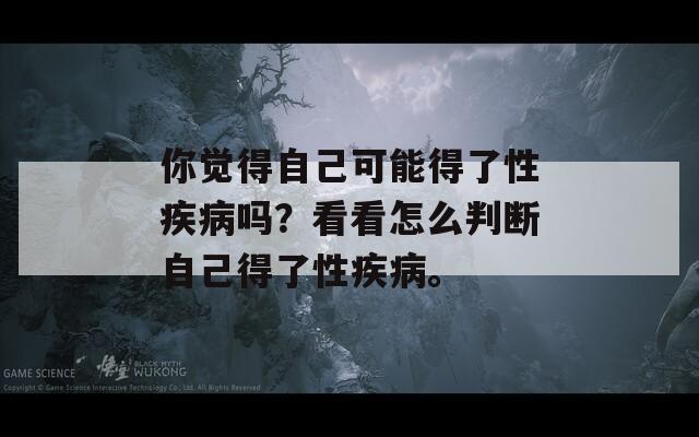 你觉得自己可能得了性疾病吗？看看怎么判断自己得了性疾病。