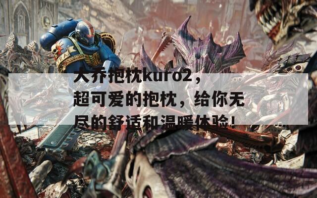 大乔抱枕kuro2，超可爱的抱枕，给你无尽的舒适和温暖体验！