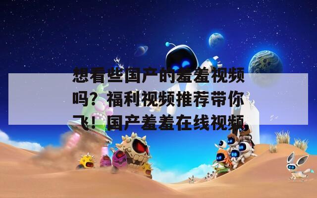 想看些国产的羞羞视频吗？福利视频推荐带你飞！国产羞羞在线视频