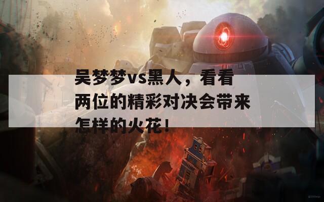 吴梦梦vs黑人，看看两位的精彩对决会带来怎样的火花！