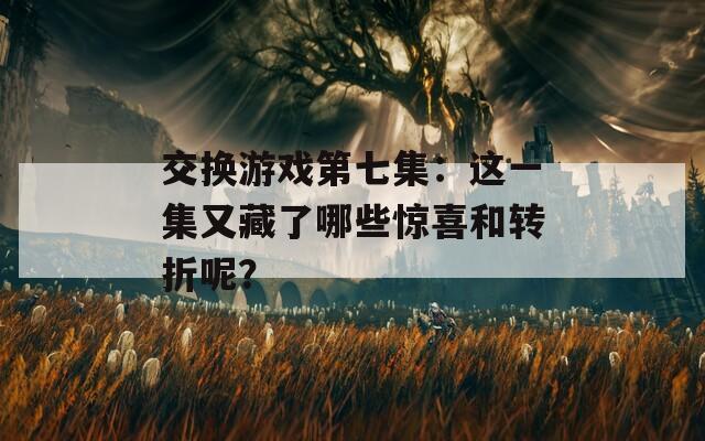 交换游戏第七集：这一集又藏了哪些惊喜和转折呢？