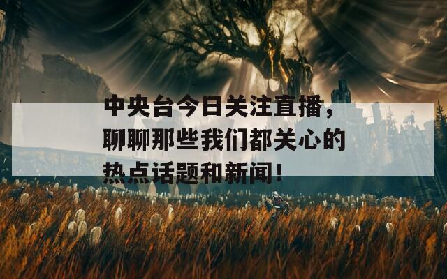 中央台今日关注直播，聊聊那些我们都关心的热点话题和新闻！