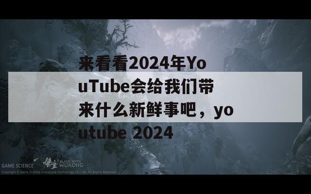 来看看2024年YouTube会给我们带来什么新鲜事吧，youtube 2024