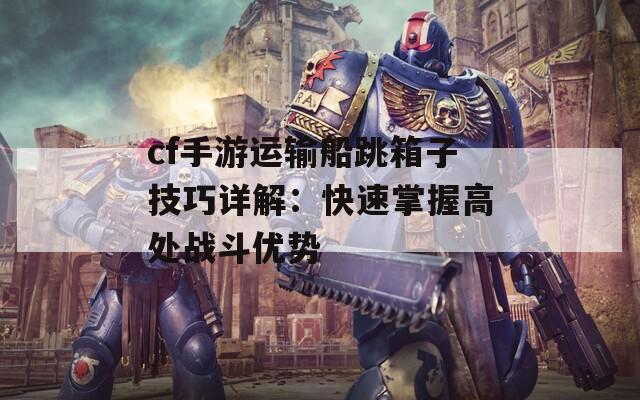 cf手游运输船跳箱子技巧详解：快速掌握高处战斗优势