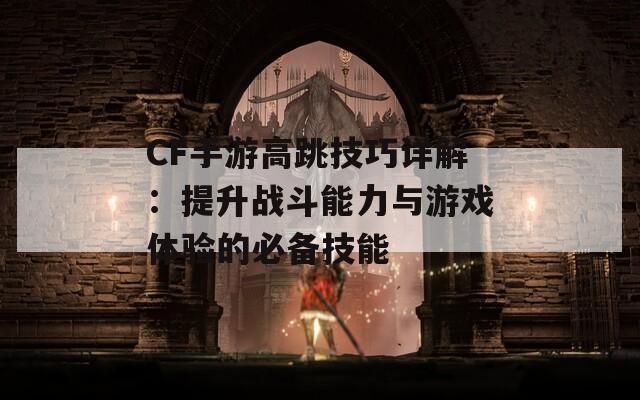 CF手游高跳技巧详解：提升战斗能力与游戏体验的必备技能