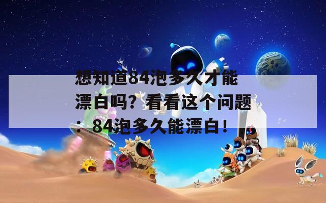 想知道84泡多久才能漂白吗？看看这个问题：84泡多久能漂白！