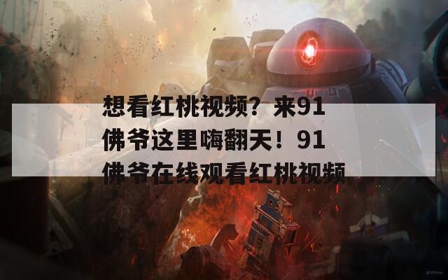 想看红桃视频？来91佛爷这里嗨翻天！91佛爷在线观看红桃视频