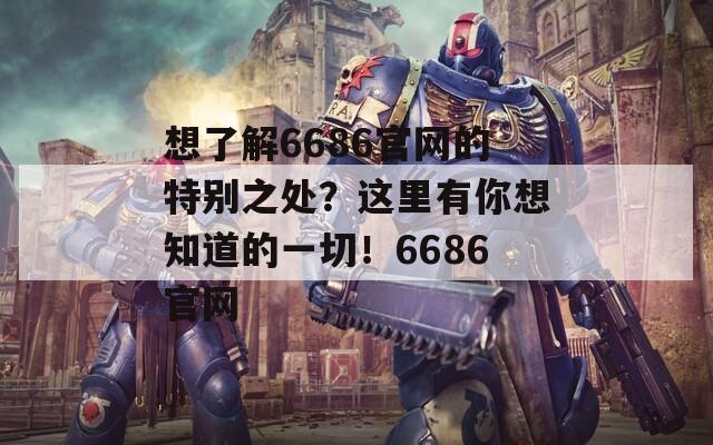 想了解6686官网的特别之处？这里有你想知道的一切！6686官网