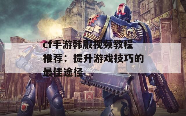 cf手游韩服视频教程推荐：提升游戏技巧的最佳途径