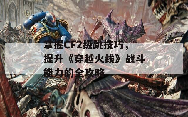 掌握CF2级跳技巧，提升《穿越火线》战斗能力的全攻略