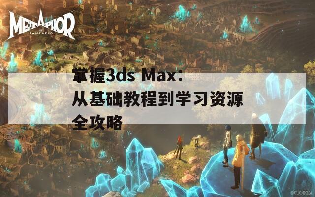 掌握3ds Max：从基础教程到学习资源全攻略