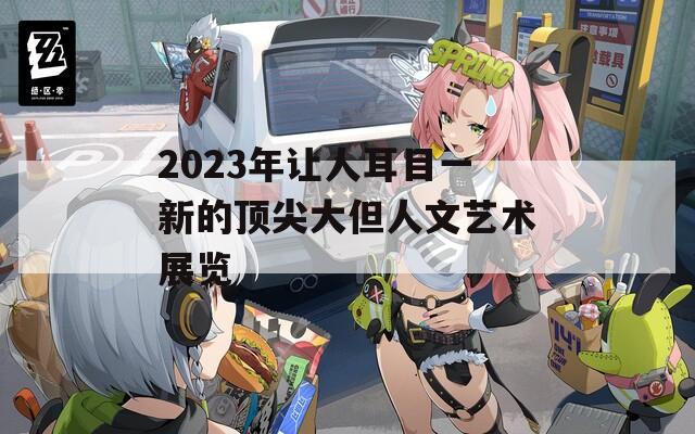 2023年让人耳目一新的顶尖大但人文艺术展览