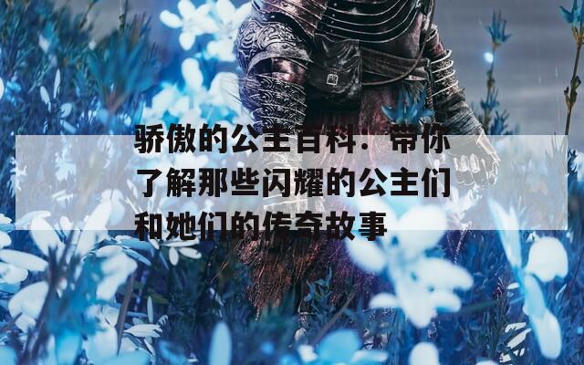 骄傲的公主百科：带你了解那些闪耀的公主们和她们的传奇故事