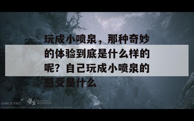 玩成小喷泉，那种奇妙的体验到底是什么样的呢？自己玩成小喷泉的感受是什么