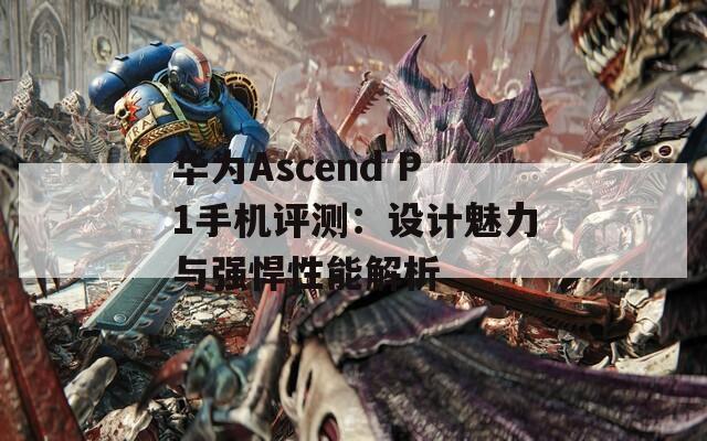 华为Ascend P1手机评测：设计魅力与强悍性能解析