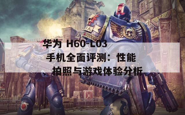 华为 H60-L03 手机全面评测：性能、拍照与游戏体验分析