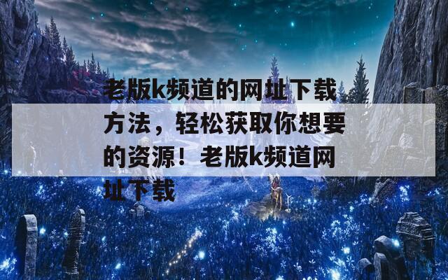 老版k频道的网址下载方法，轻松获取你想要的资源！老版k频道网址下载