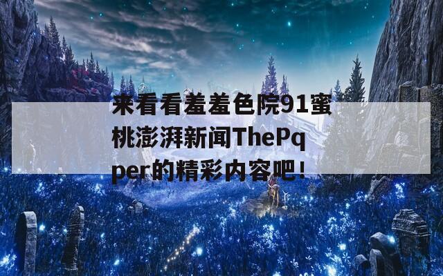 来看看羞羞色院91蜜桃澎湃新闻ThePqper的精彩内容吧！