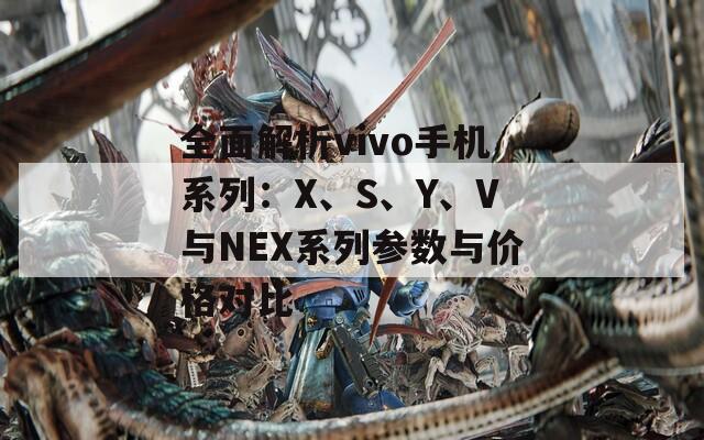 全面解析vivo手机系列：X、S、Y、V与NEX系列参数与价格对比