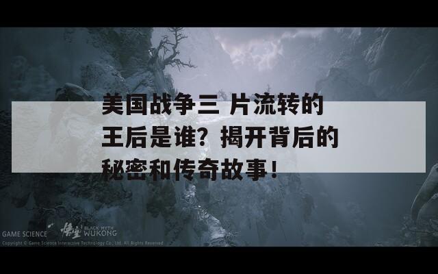 美国战争三 片流转的王后是谁？揭开背后的秘密和传奇故事！