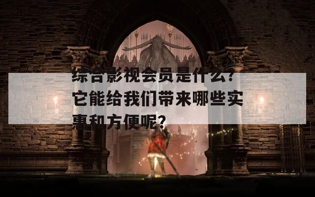 综合影视会员是什么？它能给我们带来哪些实惠和方便呢？