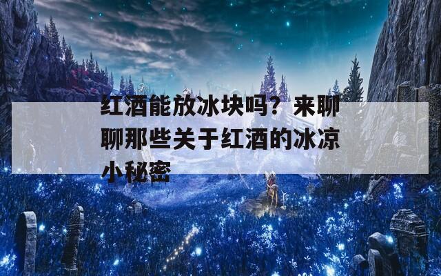 红酒能放冰块吗？来聊聊那些关于红酒的冰凉小秘密