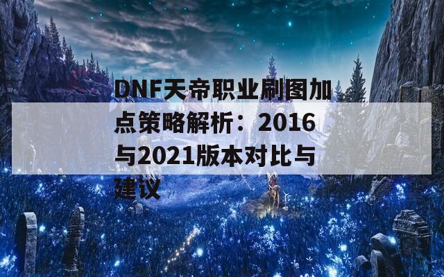 DNF天帝职业刷图加点策略解析：2016与2021版本对比与建议