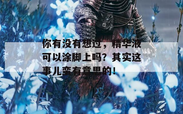 你有没有想过，精华液可以涂脚上吗？其实这事儿蛮有意思的！