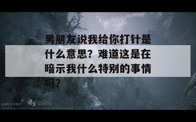 男朋友说我给你打针是什么意思？难道这是在暗示我什么特别的事情吗？