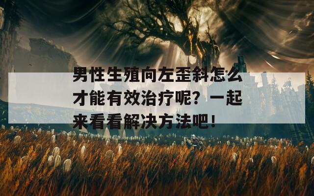 男性生殖向左歪斜怎么才能有效治疗呢？一起来看看解决方法吧！