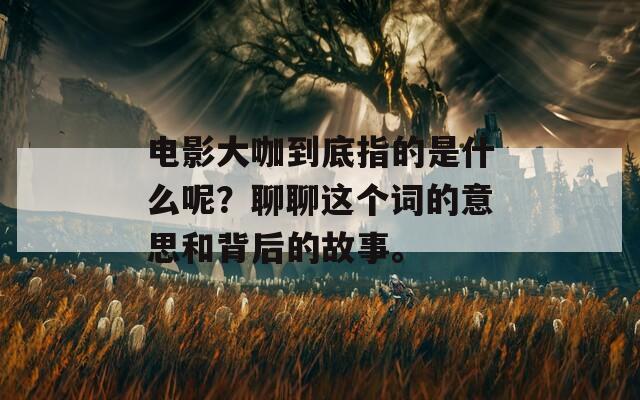 电影大咖到底指的是什么呢？聊聊这个词的意思和背后的故事。